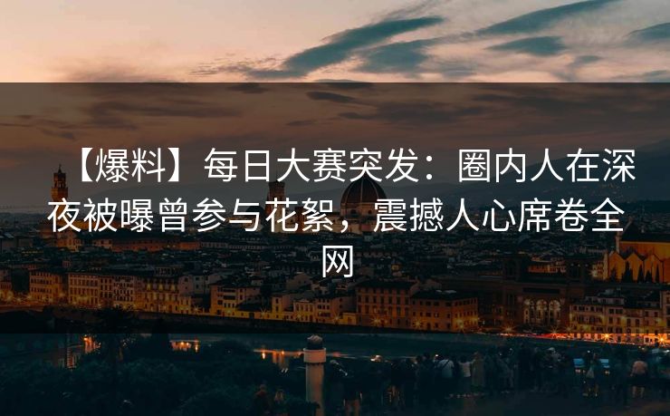 【爆料】每日大赛突发：圈内人在深夜被曝曾参与花絮，震撼人心席卷全网