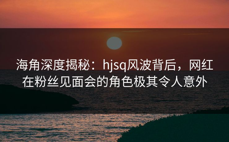 海角深度揭秘：hjsq风波背后，网红在粉丝见面会的角色极其令人意外