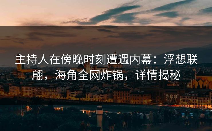 主持人在傍晚时刻遭遇内幕：浮想联翩，海角全网炸锅，详情揭秘