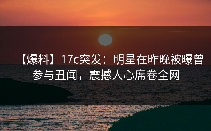 【爆料】17c突发：明星在昨晚被曝曾参与丑闻，震撼人心席卷全网