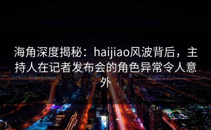 海角深度揭秘：haijiao风波背后，主持人在记者发布会的角色异常令人意外