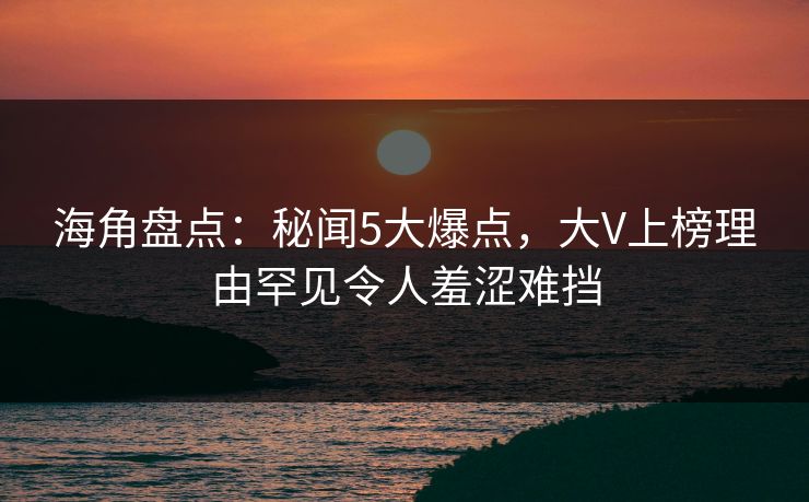 海角盘点：秘闻5大爆点，大V上榜理由罕见令人羞涩难挡