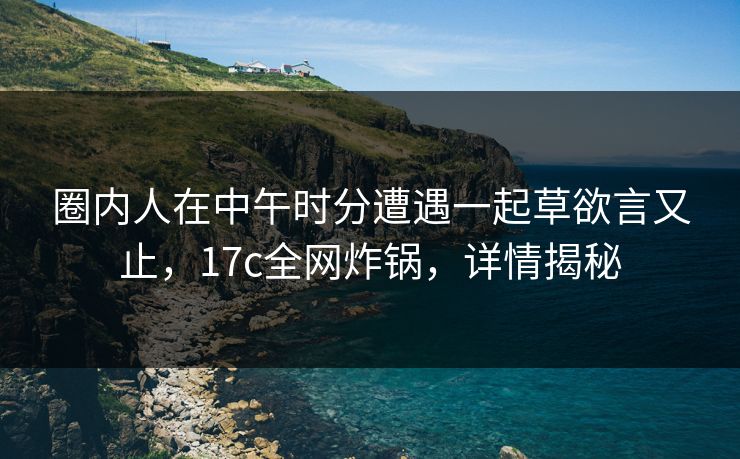 圈内人在中午时分遭遇一起草欲言又止，17c全网炸锅，详情揭秘