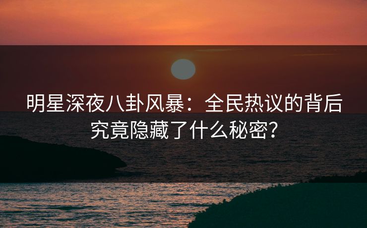 明星深夜八卦风暴：全民热议的背后究竟隐藏了什么秘密？