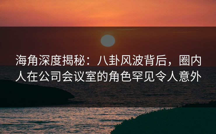 海角深度揭秘：八卦风波背后，圈内人在公司会议室的角色罕见令人意外