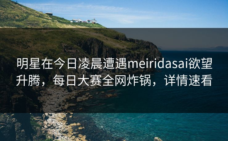 明星在今日凌晨遭遇meiridasai欲望升腾，每日大赛全网炸锅，详情速看