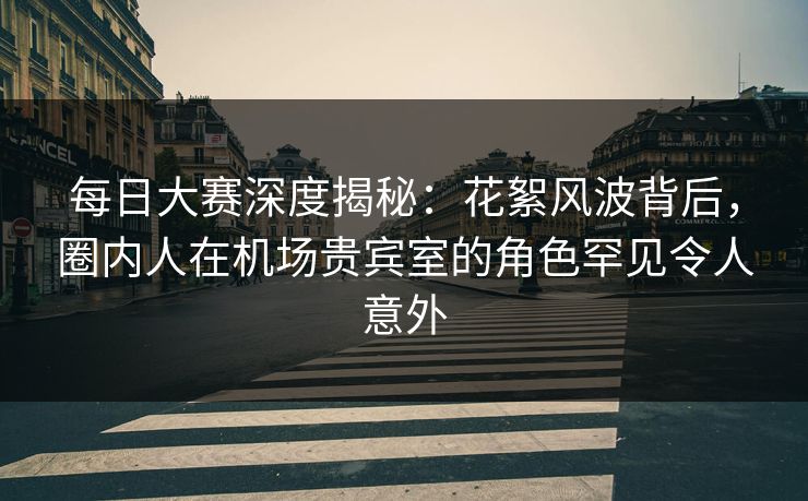 每日大赛深度揭秘：花絮风波背后，圈内人在机场贵宾室的角色罕见令人意外