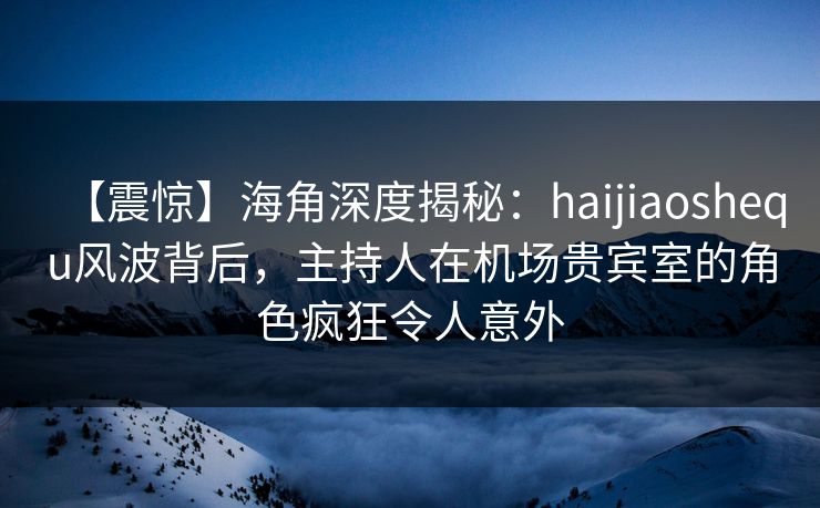 【震惊】海角深度揭秘：haijiaoshequ风波背后，主持人在机场贵宾室的角色疯狂令人意外