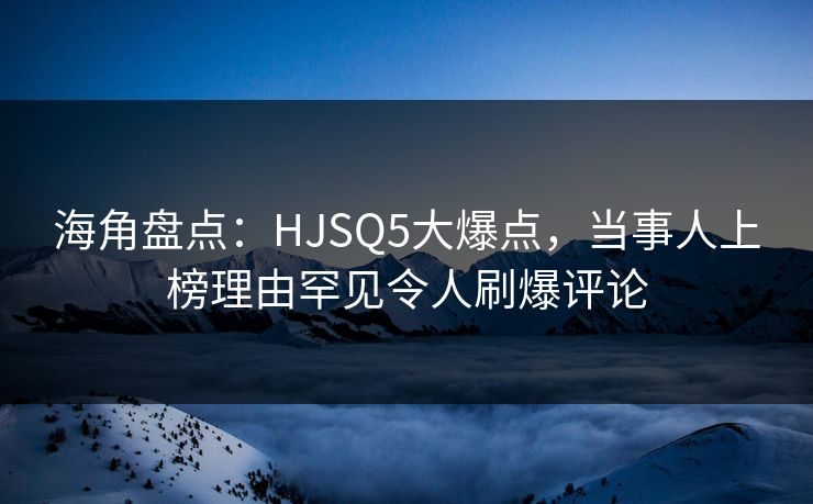 海角盘点：HJSQ5大爆点，当事人上榜理由罕见令人刷爆评论