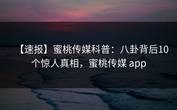 【速报】蜜桃传媒科普：八卦背后10个惊人真相，蜜桃传媒 app
