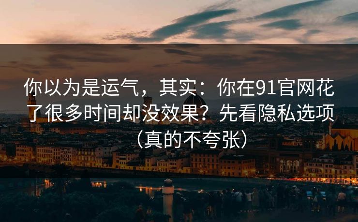 你以为是运气，其实：你在91官网花了很多时间却没效果？先看隐私选项（真的不夸张）