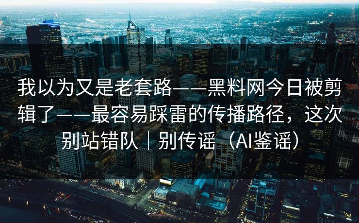 我以为又是老套路——黑料网今日被剪辑了——最容易踩雷的传播路径，这次别站错队｜别传谣（AI鉴谣）
