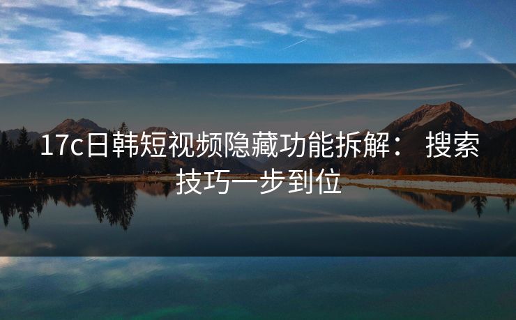 17c日韩短视频隐藏功能拆解： 搜索技巧一步到位
