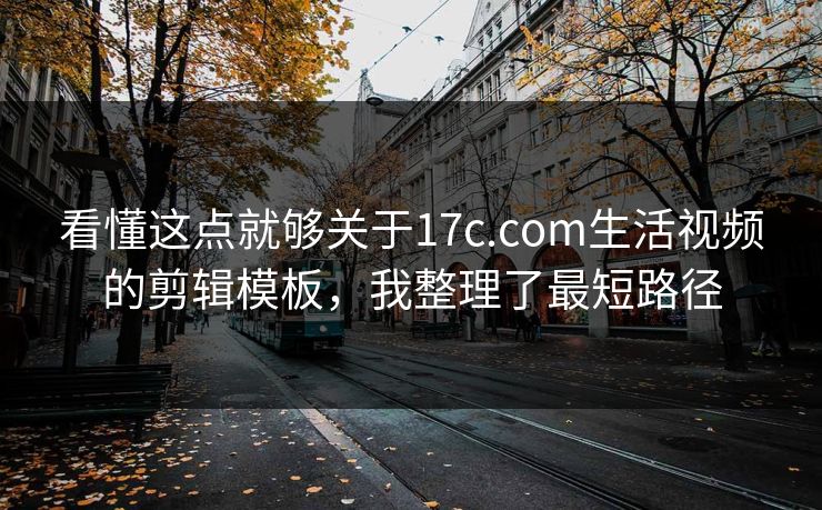 看懂这点就够关于17c.com生活视频的剪辑模板，我整理了最短路径
