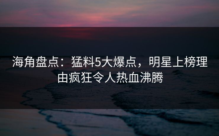 海角盘点：猛料5大爆点，明星上榜理由疯狂令人热血沸腾