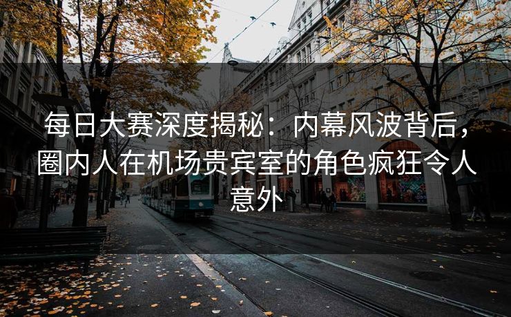 每日大赛深度揭秘：内幕风波背后，圈内人在机场贵宾室的角色疯狂令人意外