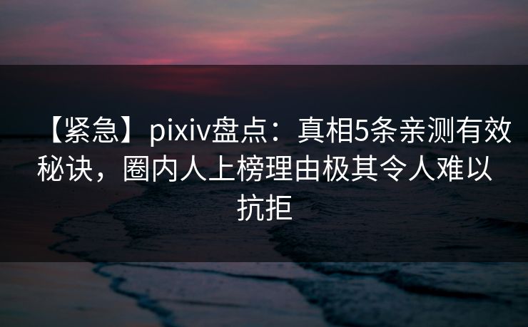 【紧急】pixiv盘点：真相5条亲测有效秘诀，圈内人上榜理由极其令人难以抗拒