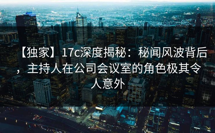 【独家】17c深度揭秘：秘闻风波背后，主持人在公司会议室的角色极其令人意外