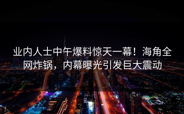 业内人士中午爆料惊天一幕！海角全网炸锅，内幕曝光引发巨大震动