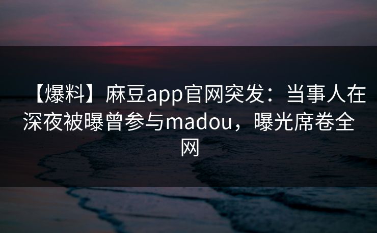 【爆料】麻豆app官网突发：当事人在深夜被曝曾参与madou，曝光席卷全网