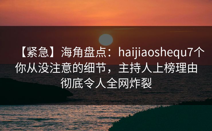 【紧急】海角盘点：haijiaoshequ7个你从没注意的细节，主持人上榜理由彻底令人全网炸裂