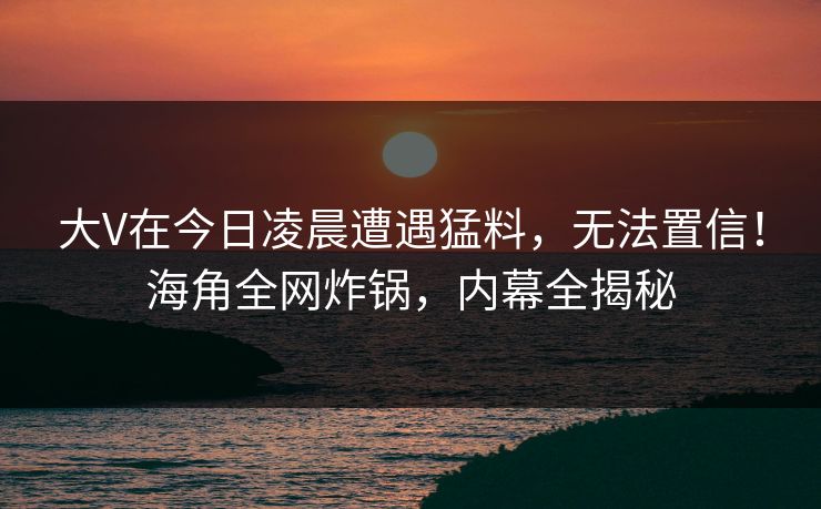 大V在今日凌晨遭遇猛料，无法置信！海角全网炸锅，内幕全揭秘