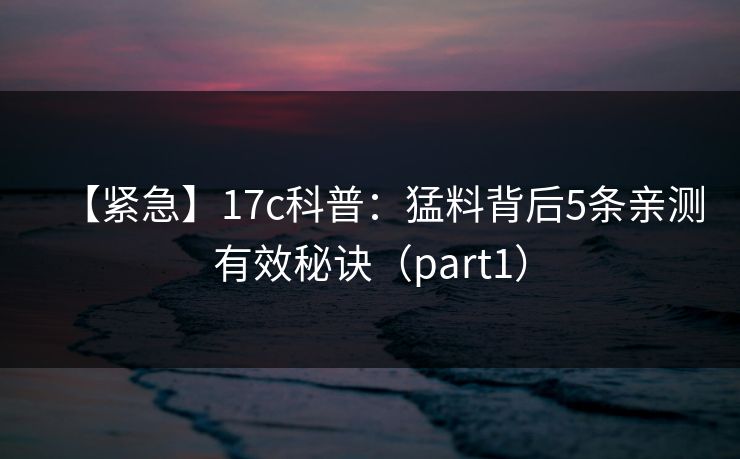 【紧急】17c科普：猛料背后5条亲测有效秘诀（part1）