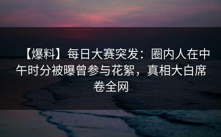 【爆料】每日大赛突发:圈内人在中午时分被曝曾参与花絮,真相大白席卷全网 【爆料】每日大赛突发:圈内人在中午时分被曝曾参与花絮,真相大白席卷全网
