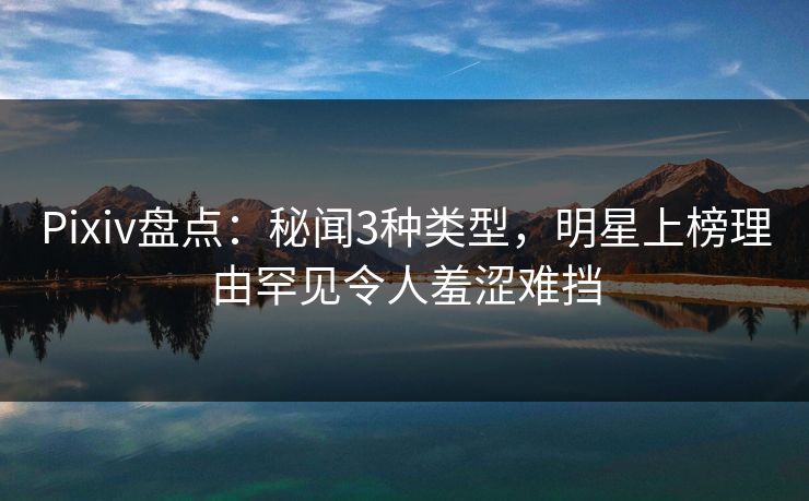 Pixiv盘点：秘闻3种类型，明星上榜理由罕见令人羞涩难挡