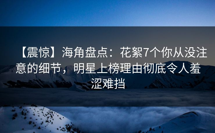 【震惊】海角盘点：花絮7个你从没注意的细节，明星上榜理由彻底令人羞涩难挡