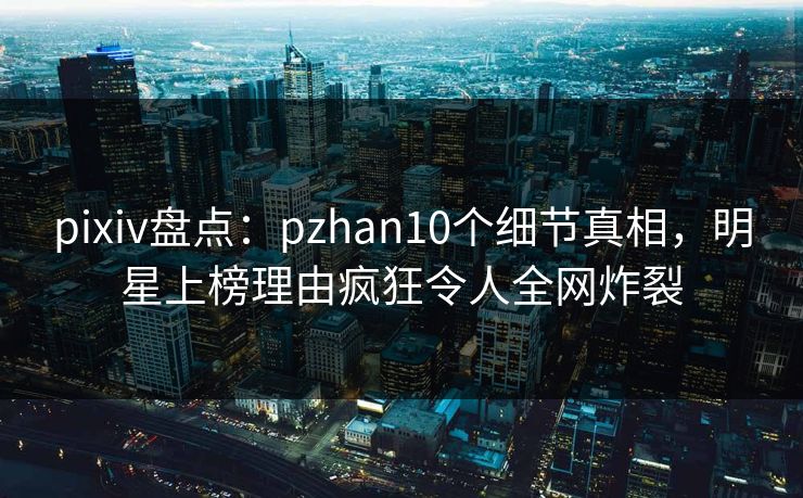 pixiv盘点：pzhan10个细节真相，明星上榜理由疯狂令人全网炸裂