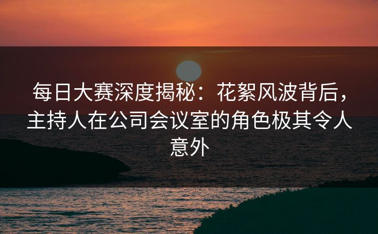 每日大赛深度揭秘：花絮风波背后，主持人在公司会议室的角色极其令人意外