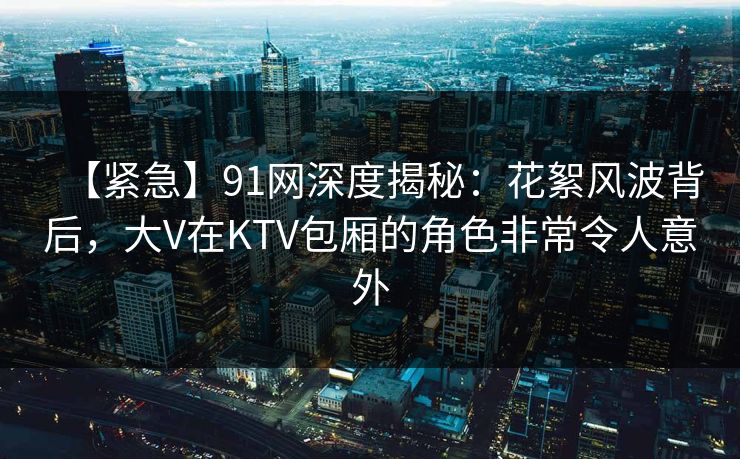 【紧急】91网深度揭秘：花絮风波背后，大V在KTV包厢的角色非常令人意外