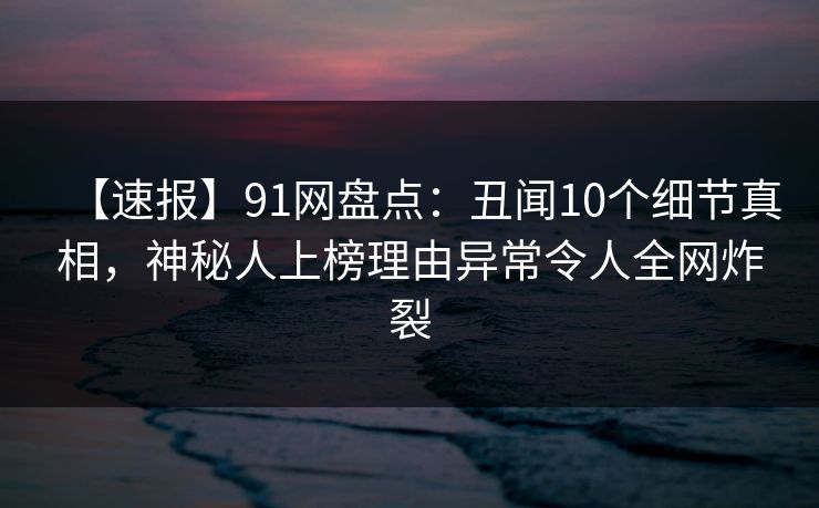 【速报】91网盘点：丑闻10个细节真相，神秘人上榜理由异常令人全网炸裂