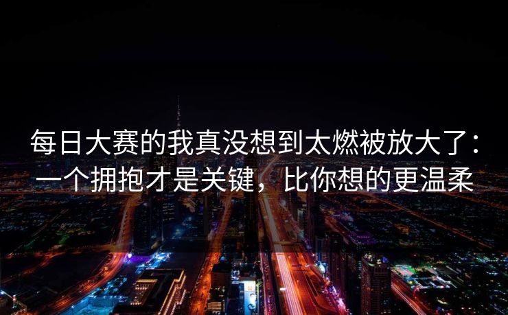 每日大赛的我真没想到太燃被放大了：一个拥抱才是关键，比你想的更温柔